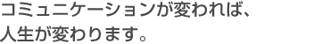 コミュニケーションが変われば、人生が変わります。