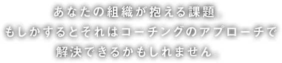 あなたの組織が抱える課題。もしかするとそれはコーチングのアプローチで解決できるかもしれません。